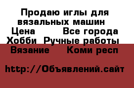 Продаю иглы для вязальных машин › Цена ­ 15 - Все города Хобби. Ручные работы » Вязание   . Коми респ.